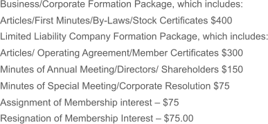 Business/Corporate Formation Package, which includes: Articles/First Minutes/By-Laws/Stock Certificates $400 Limited Liability Company Formation Package, which includes: Articles/ Operating Agreement/Member Certificates $300 Minutes of Annual Meeting/Directors/ Shareholders $150 Minutes of Special Meeting/Corporate Resolution $75 Assignment of Membership interest – $75 Resignation of Membership Interest – $75.00