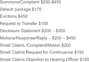 Summons/Complaint $250-$450 Default package $175 Evictions $450 Request to Transfer $150 Disclosure Statement $200 – $350 Motions/Response/Reply – $200 – $450 Small Claims /Complaint/Motion $200 Small Claims Request for Continuance $150 Small Claims Objection to Hearing Officer $100